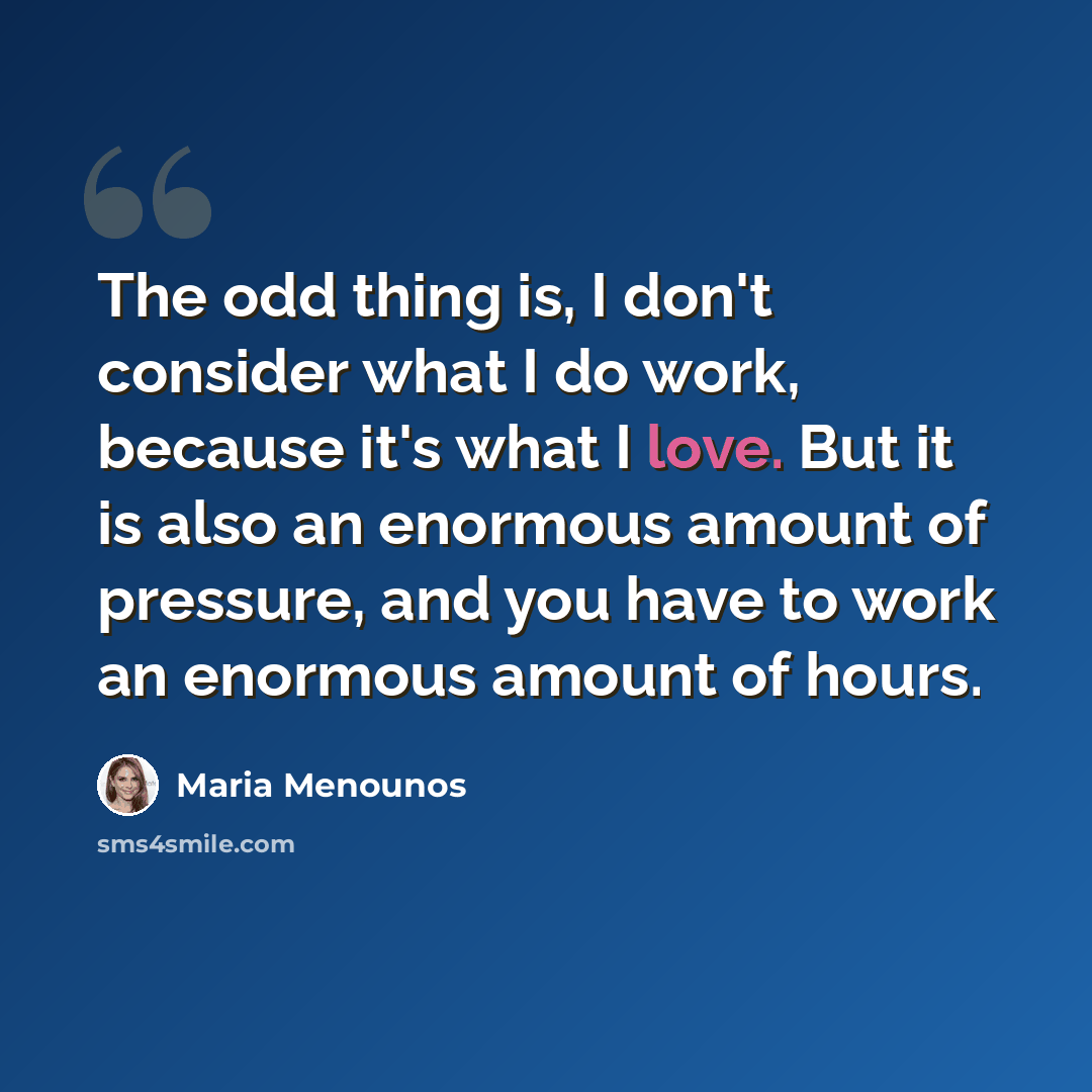“The odd thing is, I don't consider what I do work, because it's what I love. But it is also an enormous amount of pressure, and you have to work an enormous amount of hours.” quote by Maria Menounos