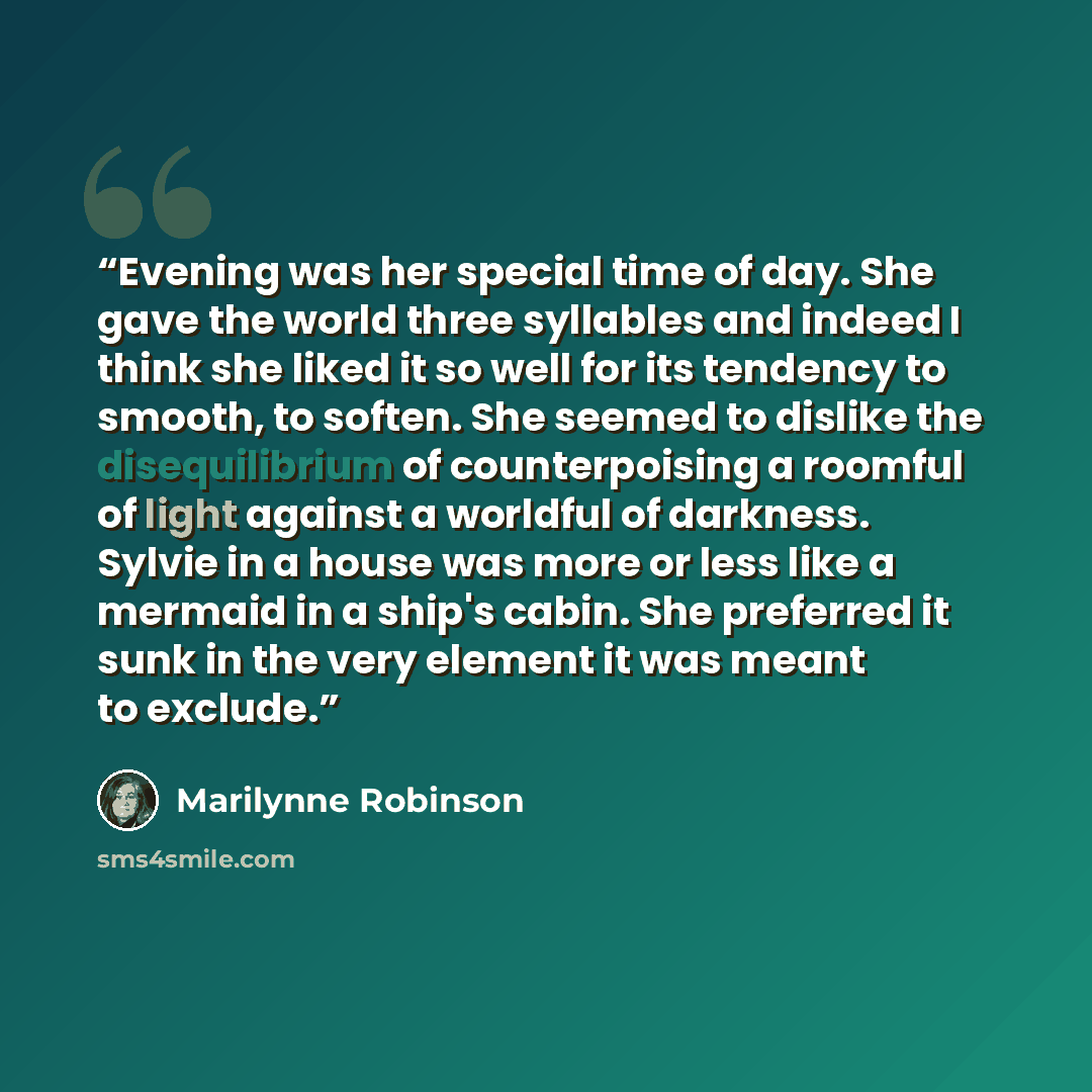 “Evening was her special time of day. She gave the world three syllables and indeed I think she liked it so well for its tendency to smooth, to soften. She seemed to dislike the disequilibrium of counterpoising a roomful of light against a worldful of darkness. Sylvie in a house was more or less…” quote by Marilynne Robinson