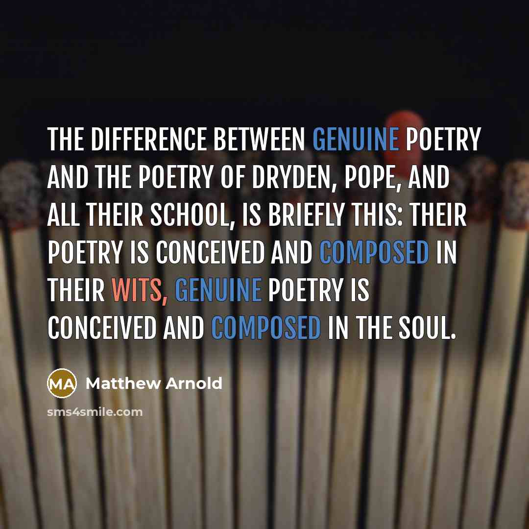 “The difference between genuine poetry and the poetry of Dryden, Pope, and all their school, is briefly this: their poetry is conceived and composed in their wits, genuine poetry is conceived and composed in the soul.” quote by Matthew Arnold