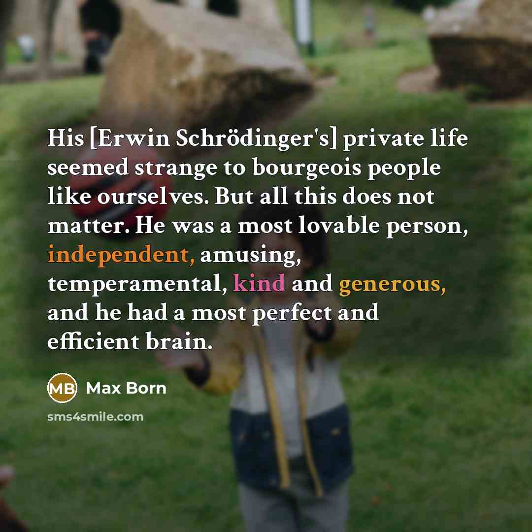 “His [Erwin Schrödinger's] private life seemed strange to bourgeois people like ourselves. But all this does not matter. He was a most lovable person, independent, amusing, temperamental, kind and generous, and he had a most perfect and efficient brain.” quote by Max Born
