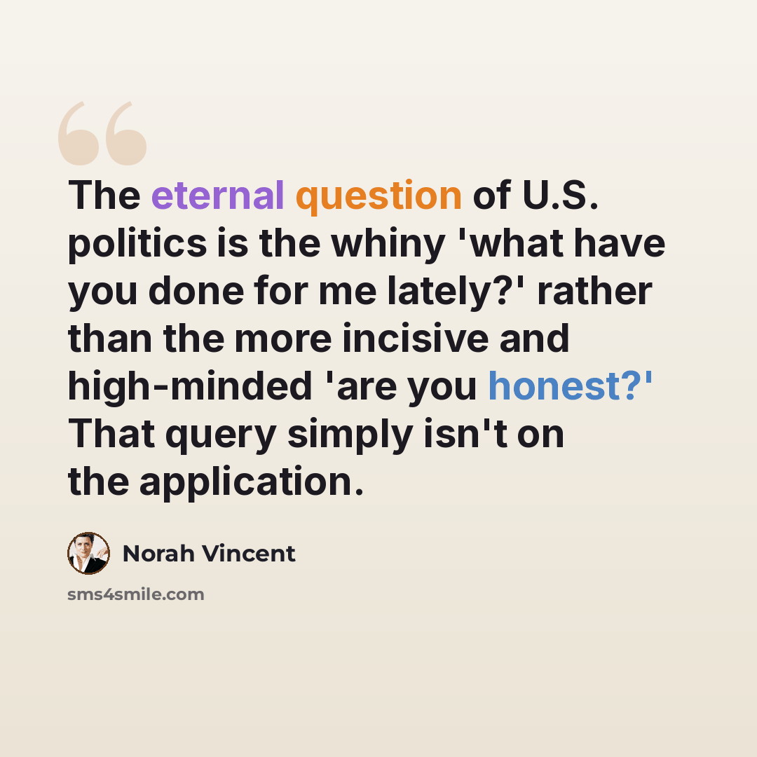 “The eternal question of U.S. politics is the whiny 'what have you done for me lately?' rather than the more incisive and high-minded 'are you honest?' That query simply isn't on the application.” quote by Norah Vincent