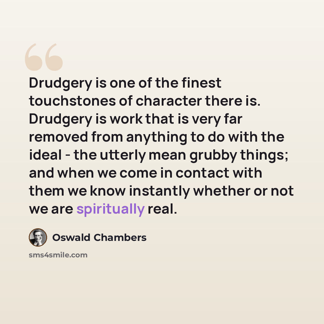 “Drudgery is one of the finest touchstones of character there is. Drudgery is work that is very far removed from anything to do with the ideal - the utterly mean grubby things; and when we come in contact with them we know instantly whether or not we are spiritually real.” quote by Oswald Chambers