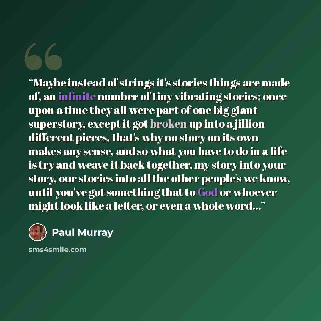 “Maybe instead of strings it's stories things are made of, an infinite number of tiny vibrating stories; once upon a time they all were part of one big giant superstory, except it got broken up into a jillion different pieces, that's why no story on its own makes any sense, and so what you have to…” quote by Paul Murray