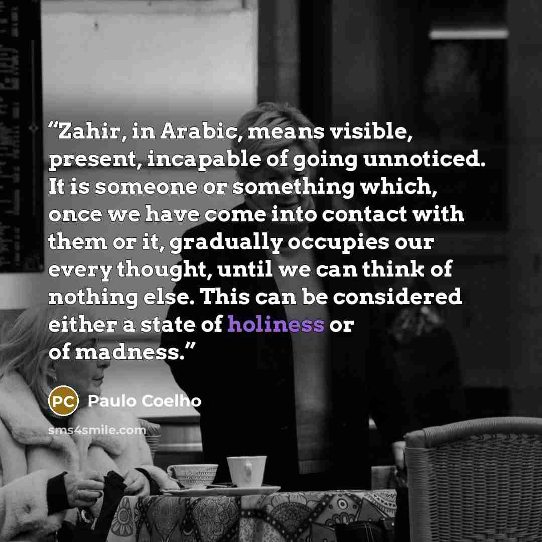 “Zahir, in Arabic, means visible, present, incapable of going unnoticed. It is someone or something which, once we have come into contact with them or it, gradually occupies our every thought, until we can think of nothing else. This can be considered either a state of holiness or of madness.” quote by Paulo Coelho