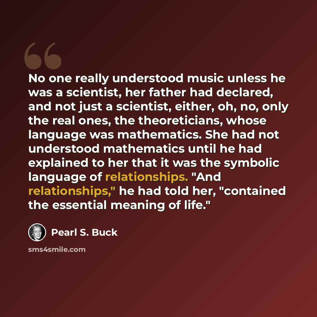 “No one really understood music unless he was a scientist, her father had declared, and not just a scientist, either, oh, no, only the real ones, the theoreticians, whose language was mathematics. She had not understood mathematics until he had explained to her that it was the symbolic language of…” quote by Pearl S. Buck