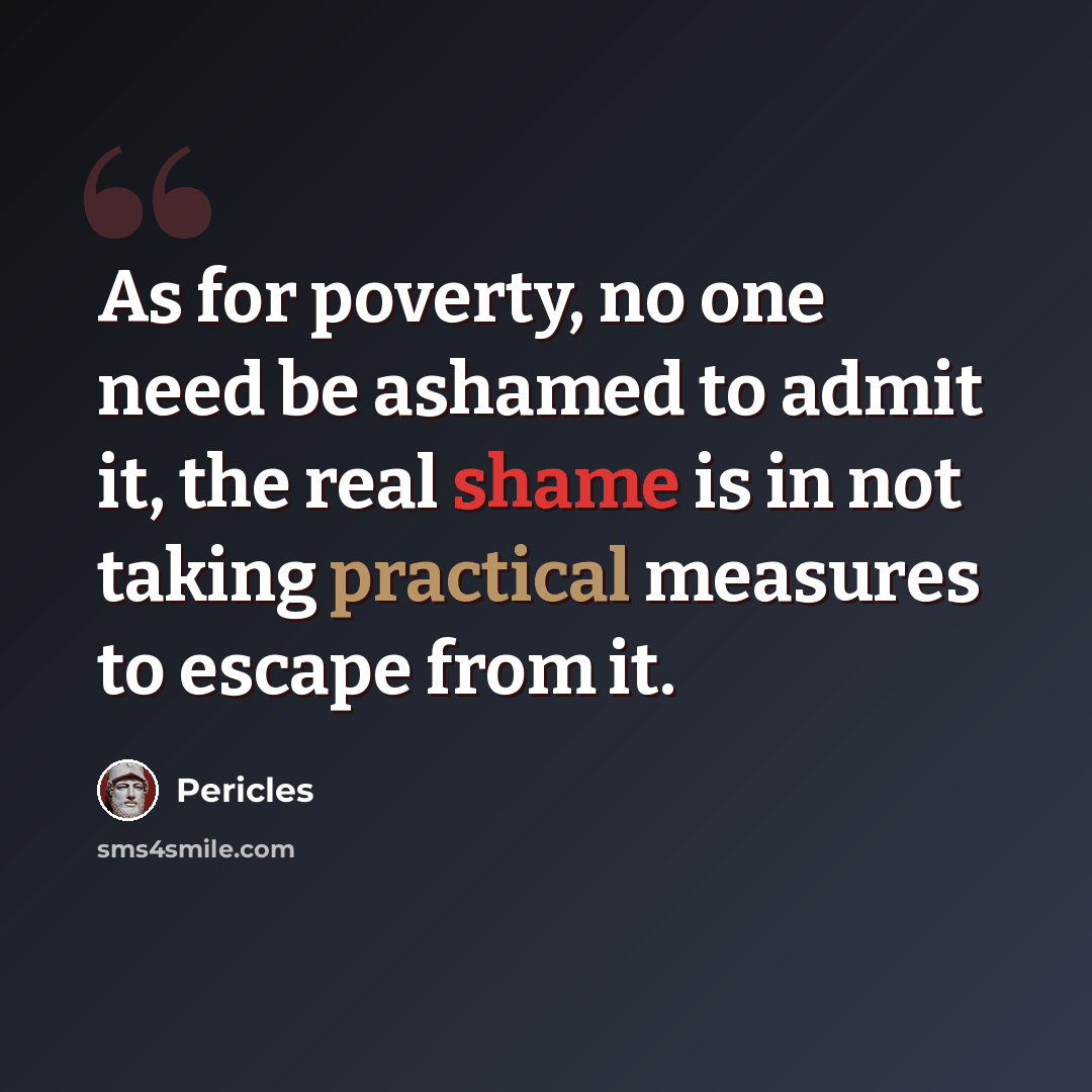 “As for poverty, no one need be ashamed to admit it, the real shame is in not taking practical measures to escape from it.” quote by Pericles