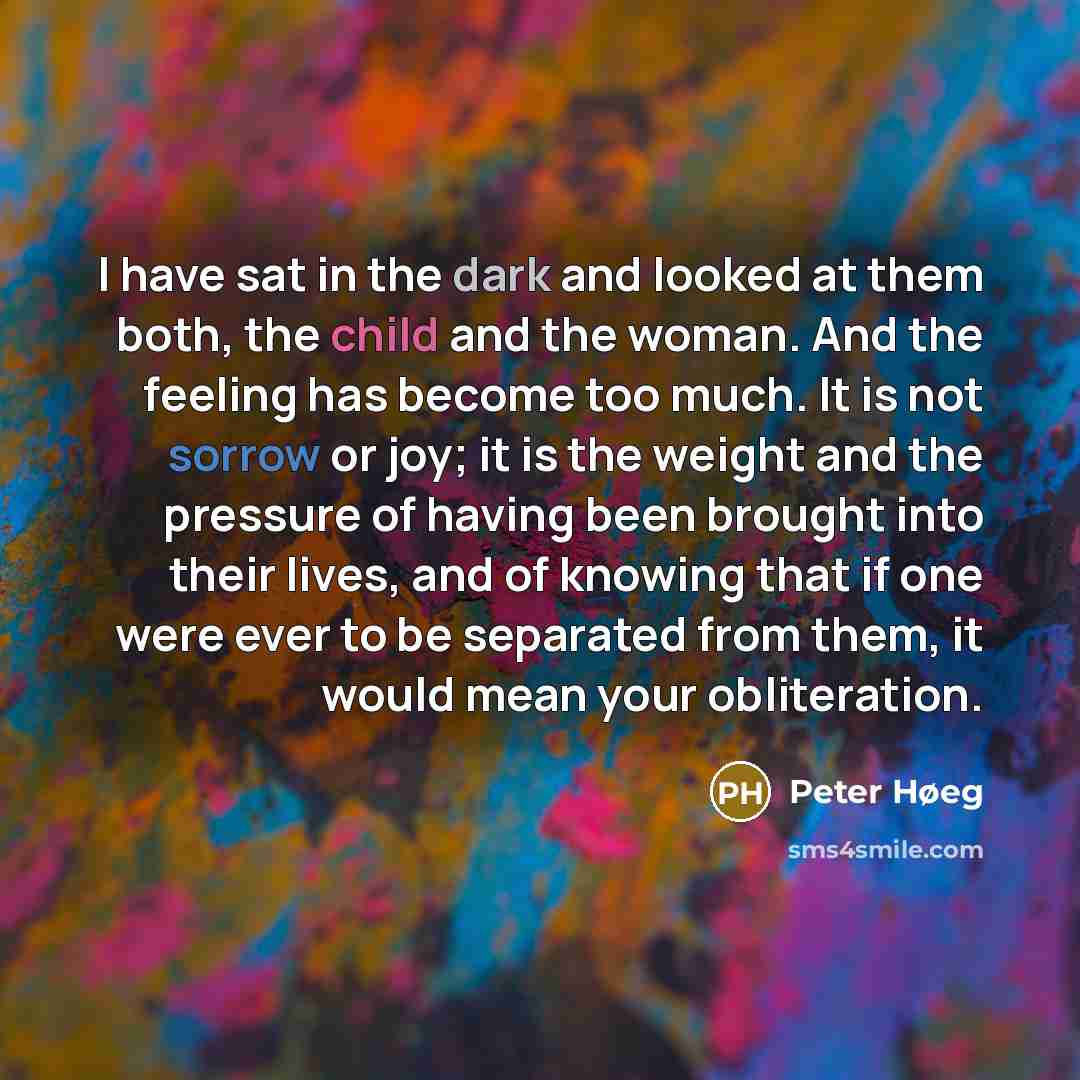 “I have sat in the dark and looked at them both, the child and the woman. And the feeling has become too much. It is not sorrow or joy; it is the weight and the pressure of having been brought into their lives, and of knowing that if one were ever to be separated from them, it would mean your…” quote by Peter Høeg