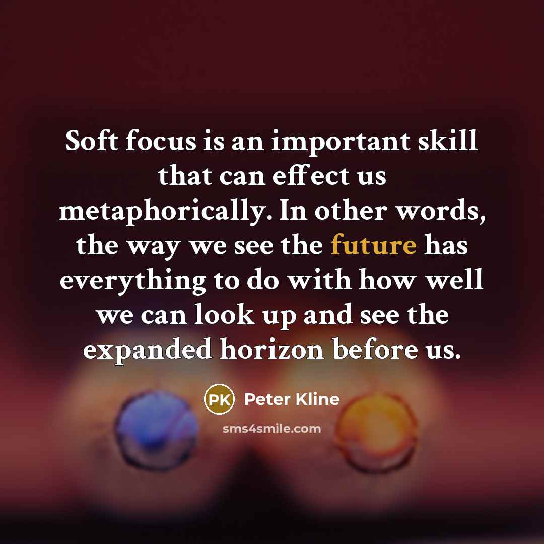 “Soft focus is an important skill that can effect us metaphorically. In other words, the way we see the future has everything to do with how well we can look up and see the expanded horizon before us.” quote by Peter Kline