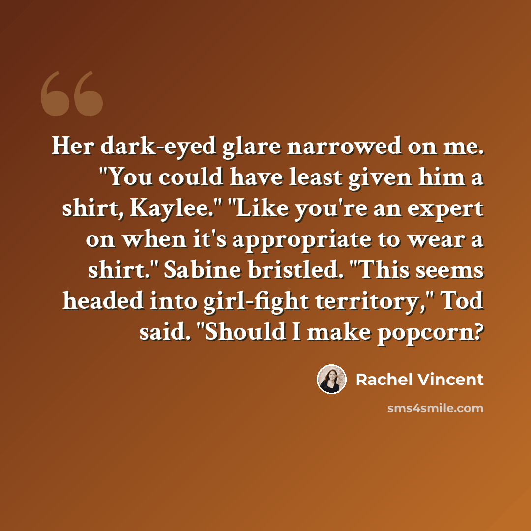“Her dark-eyed glare narrowed on me. "You could have least given him a shirt, Kaylee." "Like you're an expert on when it's appropriate to wear a shirt." Sabine bristled. "This seems headed into girl-fight territory," Tod said. "Should I make popcorn?” quote by Rachel Vincent