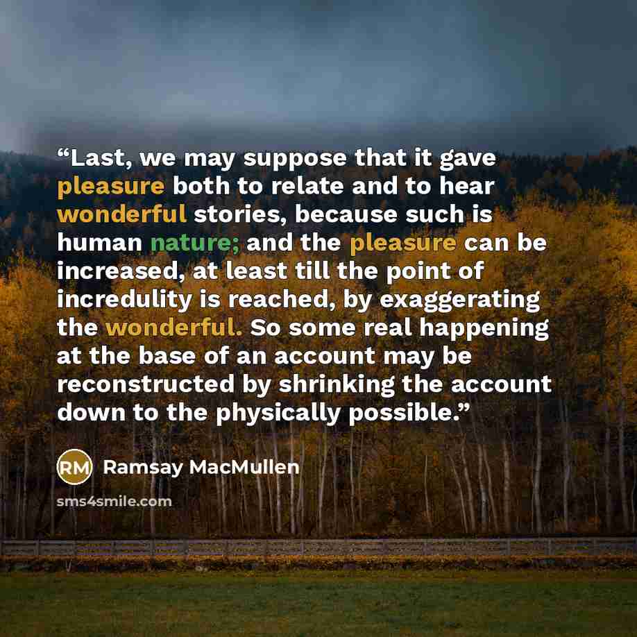 “Last, we may suppose that it gave pleasure both to relate and to hear wonderful stories, because such is human nature; and the pleasure can be increased, at least till the point of incredulity is reached, by exaggerating the wonderful. So some real happening at the base of an account may be…” quote by Ramsay MacMullen