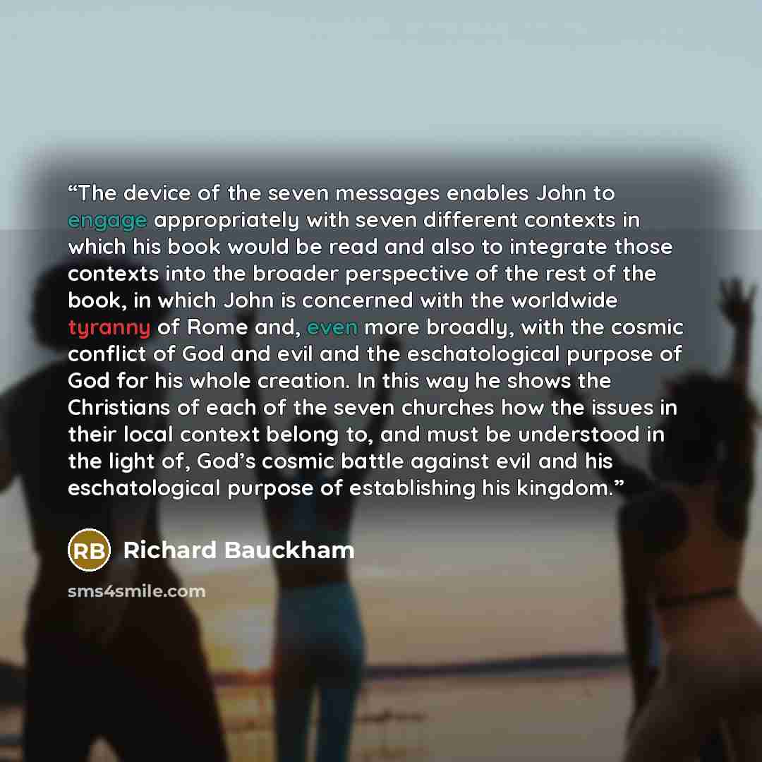 “The device of the seven messages enables John to engage appropriately with seven different contexts in which his book would be read and also to integrate those contexts into the broader perspective of the rest of the book, in which John is concerned with the worldwide tyranny of Rome and, even…” quote by Richard Bauckham