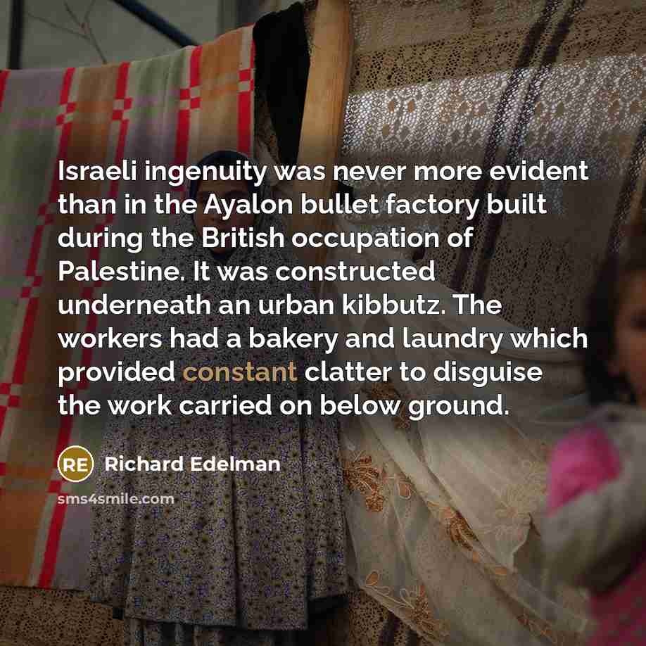 “Israeli ingenuity was never more evident than in the Ayalon bullet factory built during the British occupation of Palestine. It was constructed underneath an urban kibbutz. The workers had a bakery and laundry which provided constant clatter to disguise the work carried on below ground.” quote by Richard Edelman