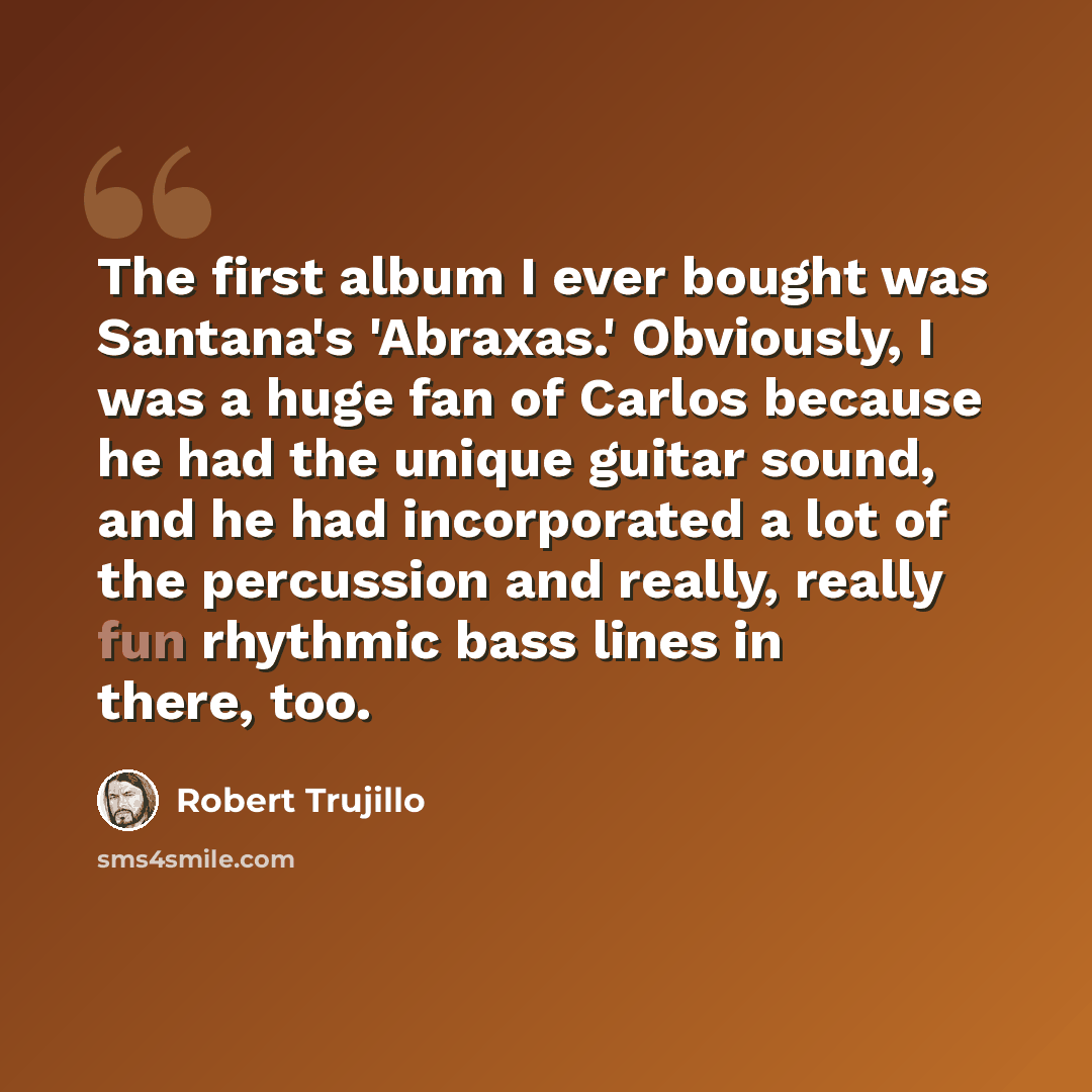 “The first album I ever bought was Santana's 'Abraxas.' Obviously, I was a huge fan of Carlos because he had the unique guitar sound, and he had incorporated a lot of the percussion and really, really fun rhythmic bass lines in there, too.” quote by Robert Trujillo