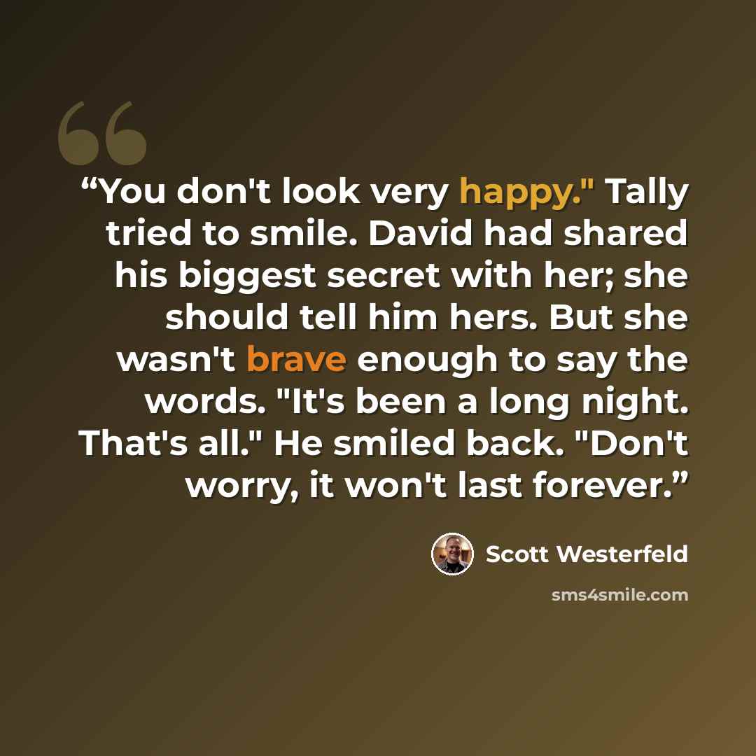 “You don't look very happy." Tally tried to smile. David had shared his biggest secret with her; she should tell him hers. But she wasn't brave enough to say the words. "It's been a long night. That's all." He smiled back. "Don't worry, it won't last forever.” quote by Scott Westerfeld