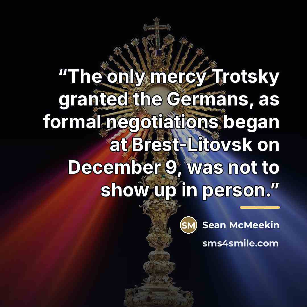 “The only mercy Trotsky granted the Germans, as formal negotiations began at Brest-Litovsk on December 9, was not to show up in person.” quote by Sean McMeekin