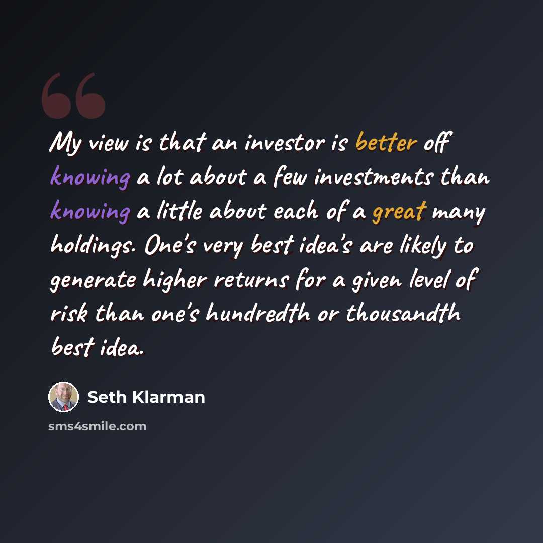 “My view is that an investor is better off knowing a lot about a few investments than knowing a little about each of a great many holdings. One's very best idea's are likely to generate higher returns for a given level of risk than one's hundredth or thousandth best idea.” quote by Seth Klarman