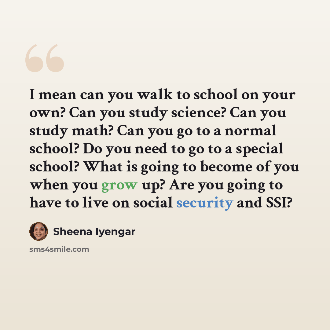 “I mean can you walk to school on your own? Can you study science? Can you study math? Can you go to a normal school? Do you need to go to a special school? What is going to become of you when you grow up? Are you going to have to live on social security and SSI?” quote by Sheena Iyengar
