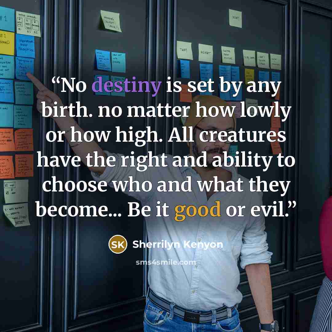 “No destiny is set by any birth. no matter how lowly or how high. All creatures have the right and ability to choose who and what they become... Be it good or evil.” quote by Sherrilyn Kenyon