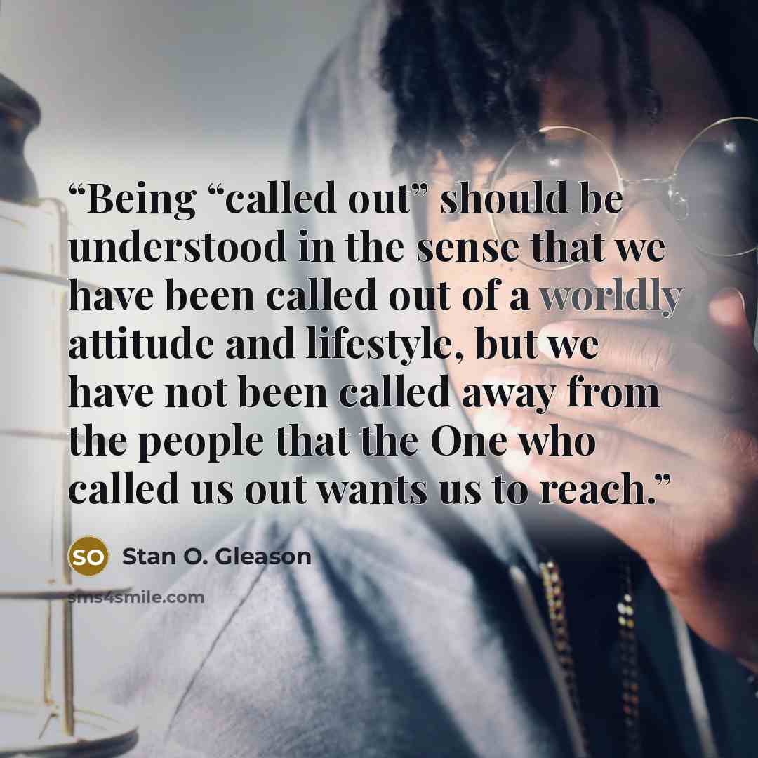 “Being “called out” should be understood in the sense that we have been called out of a worldly attitude and lifestyle, but we have not been called away from the people that the One who called us out wants us to reach.” quote by Stan O. Gleason