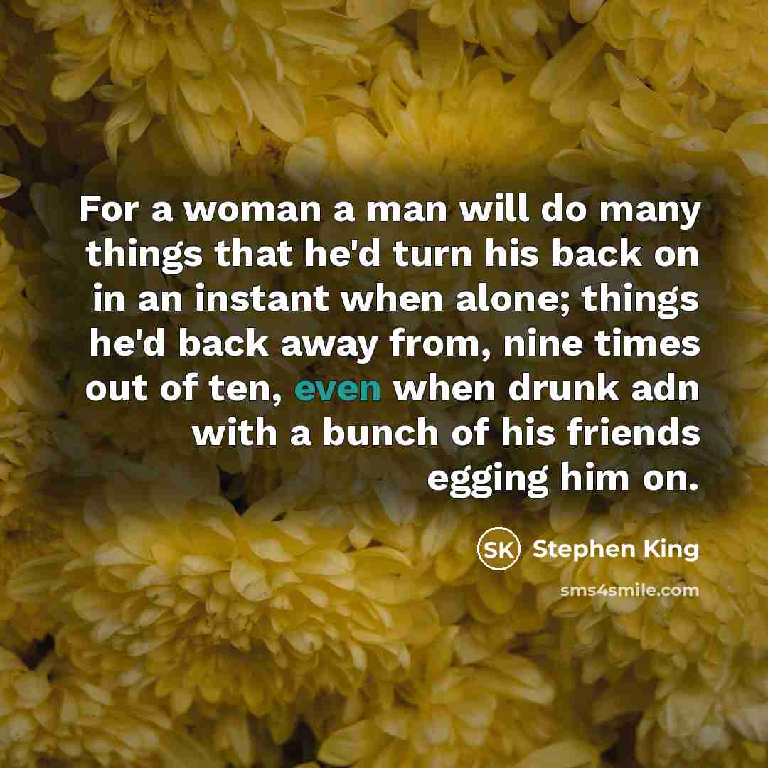 “For a woman a man will do many things that he'd turn his back on in an instant when alone; things he'd back away from, nine times out of ten, even when drunk adn with a bunch of his friends egging him on.” quote by Stephen King
