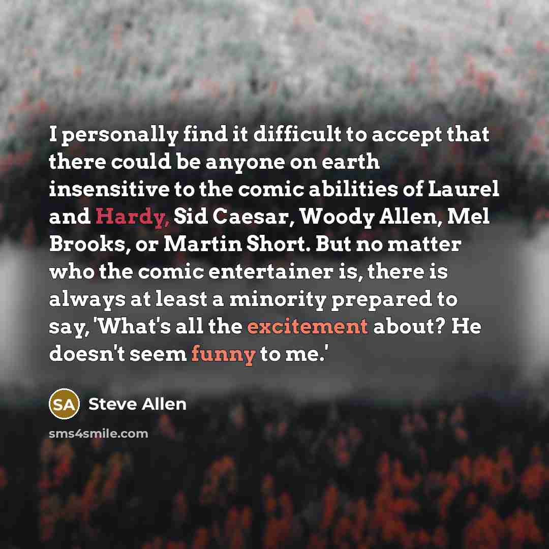 “I personally find it difficult to accept that there could be anyone on earth insensitive to the comic abilities of Laurel and Hardy, Sid Caesar, Woody Allen, Mel Brooks, or Martin Short. But no matter who the comic entertainer is, there is always at least a minority prepared to say, 'What's all…” quote by Steve Allen