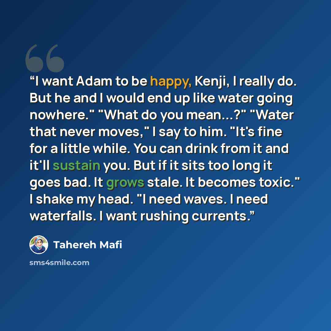 “I want Adam to be happy, Kenji, I really do. But he and I would end up like water going nowhere." "What do you mean...?" "Water that never moves," I say to him. "It's fine for a little while. You can drink from it and it'll sustain you. But if it sits too long it goes bad. It grows stale. It…” quote by Tahereh Mafi