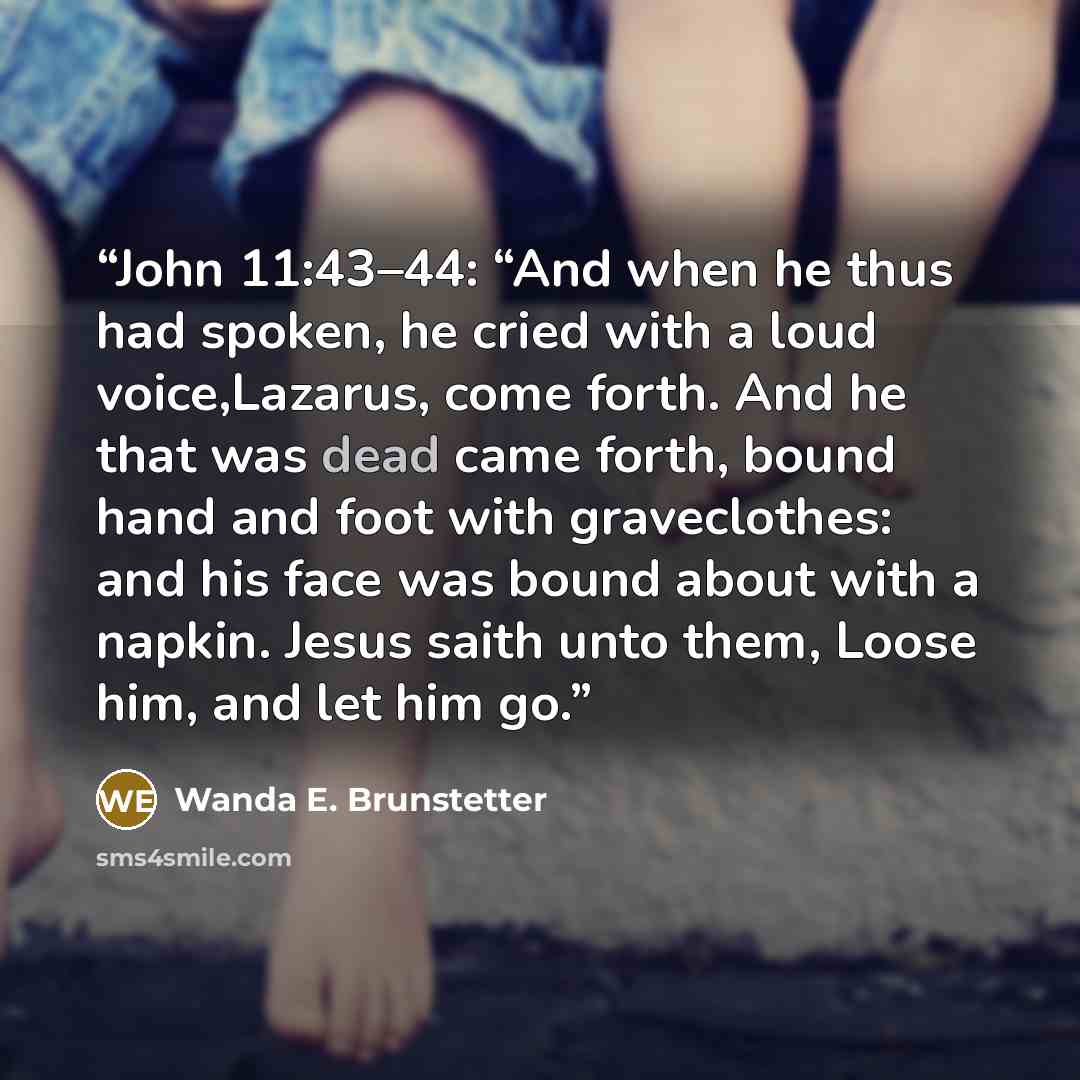 “John 11:43–44: “And when he thus had spoken, he cried with a loud voice,Lazarus, come forth. And he that was dead came forth, bound hand and foot with graveclothes: and his face was bound about with a napkin. Jesus saith unto them, Loose him, and let him go.” quote by Wanda E. Brunstetter