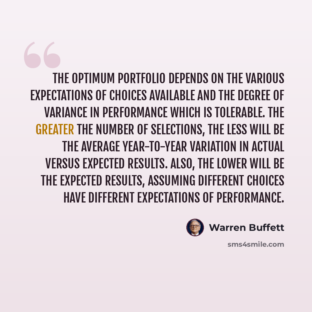 “The optimum portfolio depends on the various expectations of choices available and the degree of variance in performance which is tolerable. The greater the number of selections, the less will be the average year-to-year variation in actual versus expected results. Also, the lower will be the…” quote by Warren Buffett