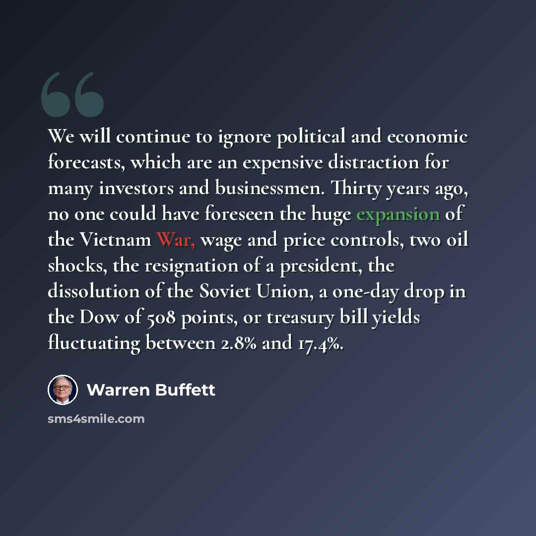 “We will continue to ignore political and economic forecasts, which are an expensive distraction for many investors and businessmen. Thirty years ago, no one could have foreseen the huge expansion of the Vietnam War, wage and price controls, two oil shocks, the resignation of a president, the…” quote by Warren Buffett