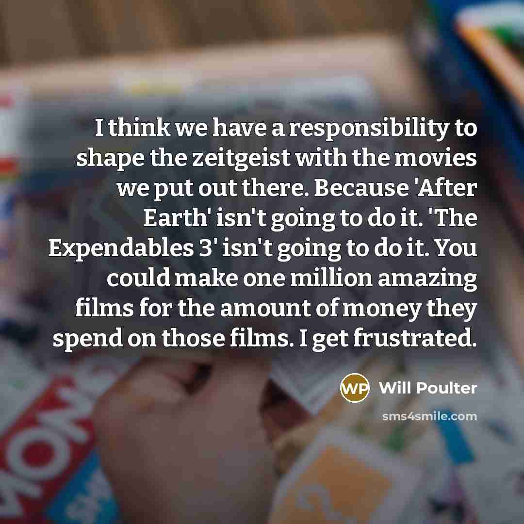 “I think we have a responsibility to shape the zeitgeist with the movies we put out there. Because 'After Earth' isn't going to do it. 'The Expendables 3' isn't going to do it. You could make one million amazing films for the amount of money they spend on those films. I get frustrated.” quote by Will Poulter
