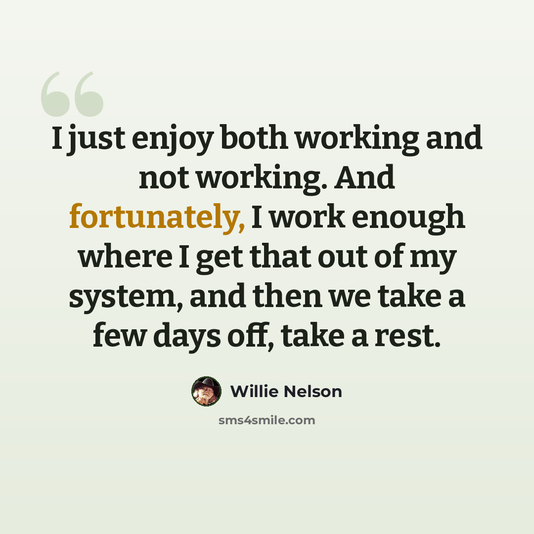 “I just enjoy both working and not working. And fortunately, I work enough where I get that out of my system, and then we take a few days off, take a rest.” quote by Willie Nelson