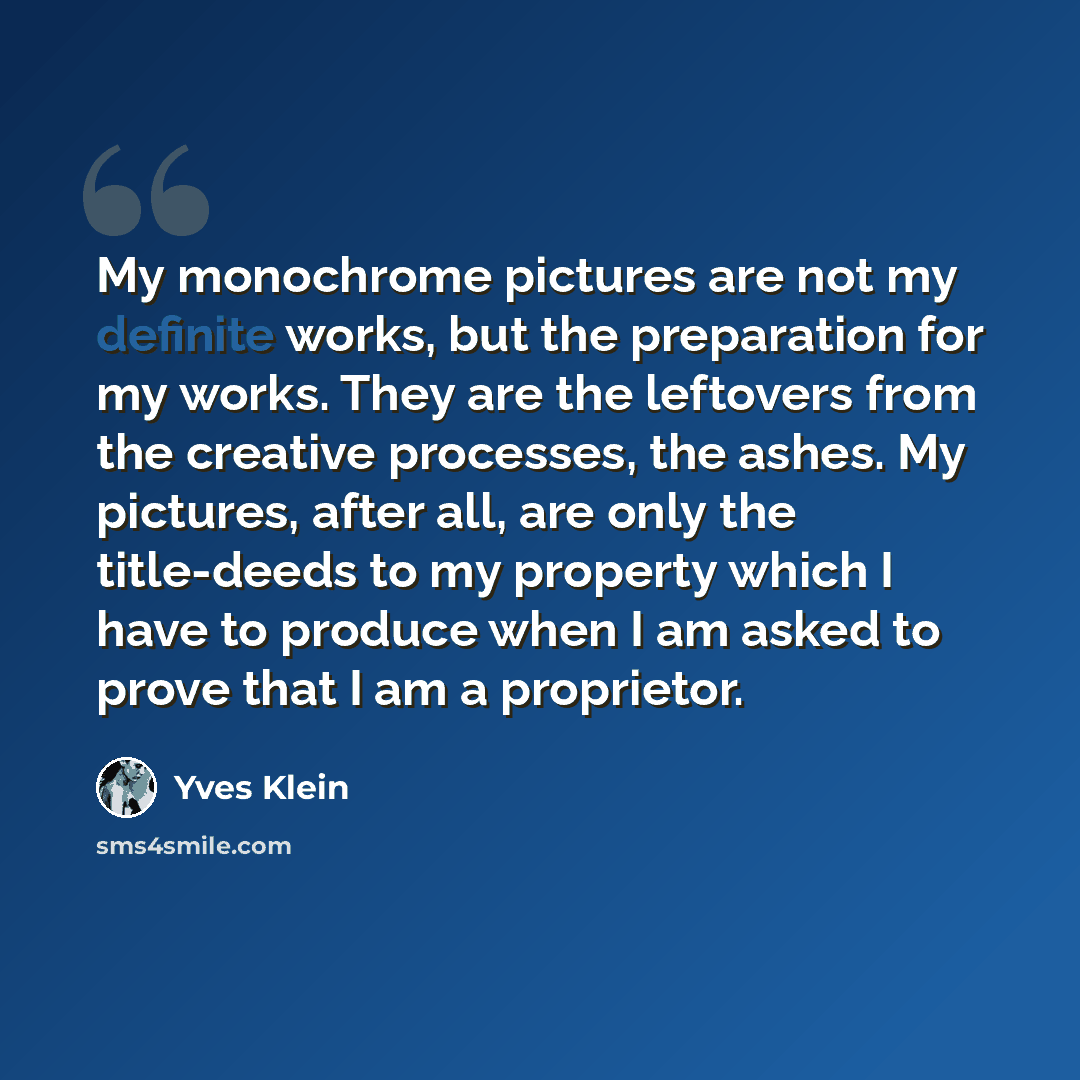 “My monochrome pictures are not my definite works, but the preparation for my works. They are the leftovers from the creative processes, the ashes. My pictures, after all, are only the title-deeds to my property which I have to produce when I am asked to prove that I am a proprietor.” quote by Yves Klein