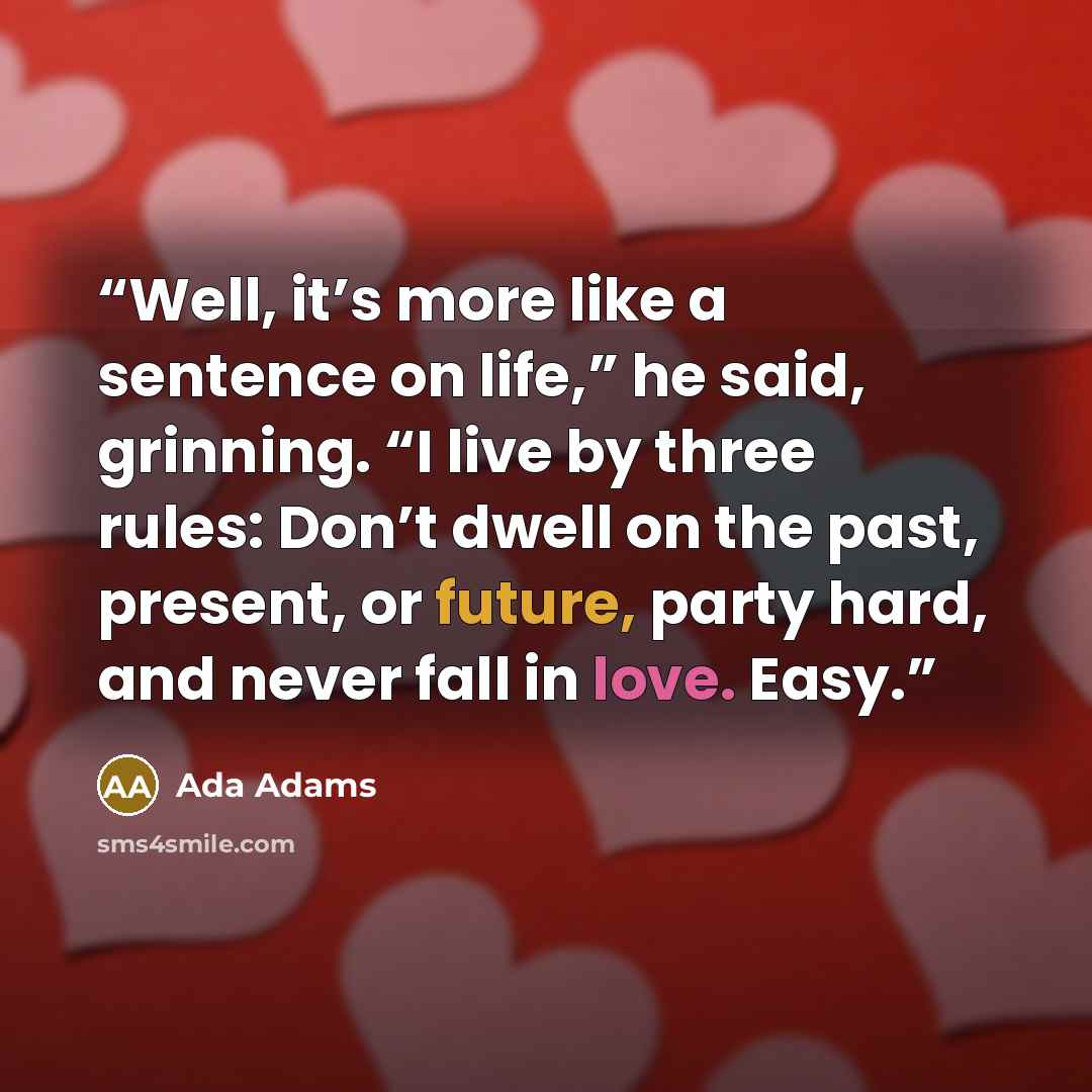 “Well, it’s more like a sentence on life,” he said, grinning. “I live by three rules: Don’t dwell on the past, present, or future, party hard, and never fall in love. Easy.” quote by Ada Adams