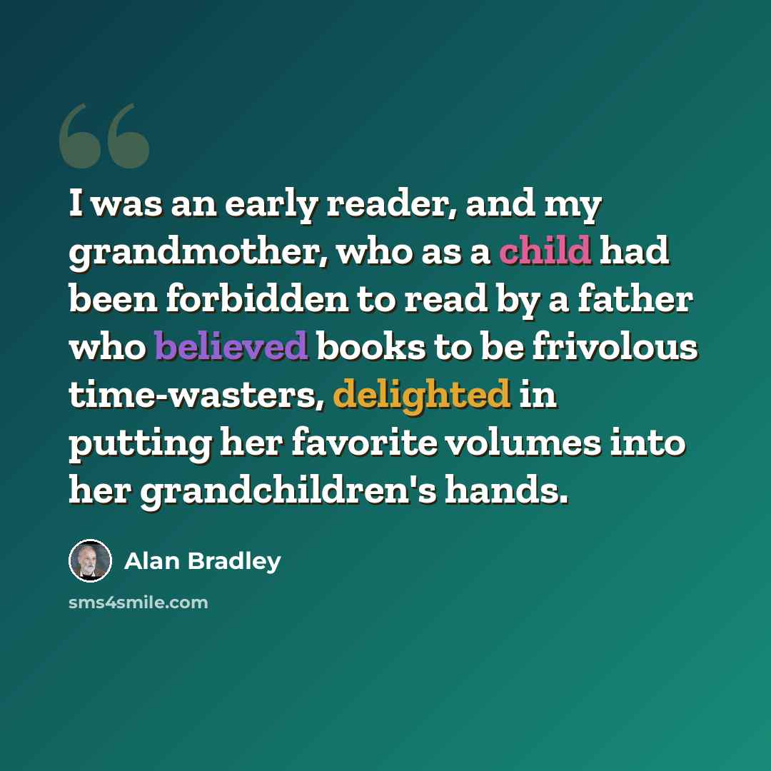 “I was an early reader, and my grandmother, who as a child had been forbidden to read by a father who believed books to be frivolous time-wasters, delighted in putting her favorite volumes into her grandchildren's hands.” quote by Alan Bradley