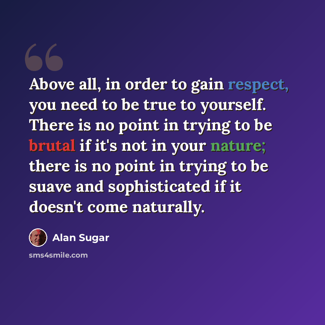 “Above all, in order to gain respect, you need to be true to yourself. There is no point in trying to be brutal if it's not in your nature; there is no point in trying to be suave and sophisticated if it doesn't come naturally.” quote by Alan Sugar