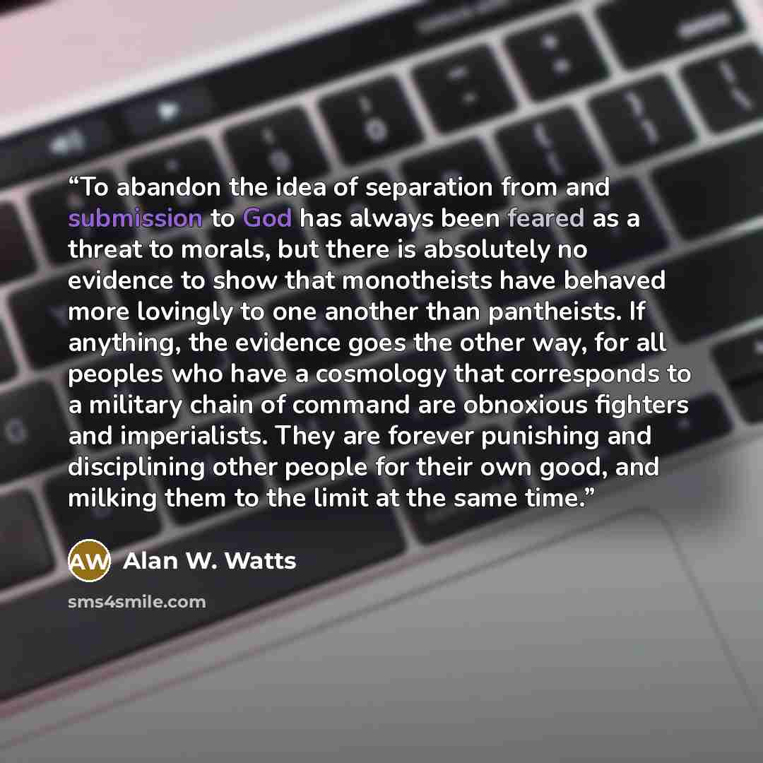 “To abandon the idea of separation from and submission to God has always been feared as a threat to morals, but there is absolutely no evidence to show that monotheists have behaved more lovingly to one another than pantheists. If anything, the evidence goes the other way, for all peoples who have…” quote by Alan W. Watts