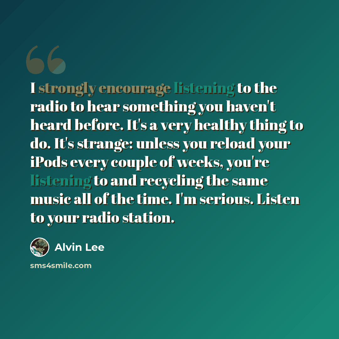“I strongly encourage listening to the radio to hear something you haven't heard before. It's a very healthy thing to do. It's strange: unless you reload your iPods every couple of weeks, you're listening to and recycling the same music all of the time. I'm serious. Listen to your radio station.” quote by Alvin Lee