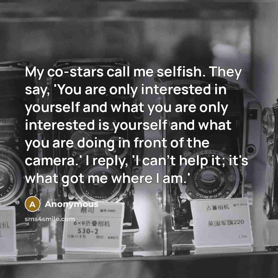 “My co-stars call me selfish. They say, 'You are only interested in yourself and what you are only interested is yourself and what you are doing in front of the camera.' I reply, 'I can't help it; it's what got me where I am.'” quote by Anonymous