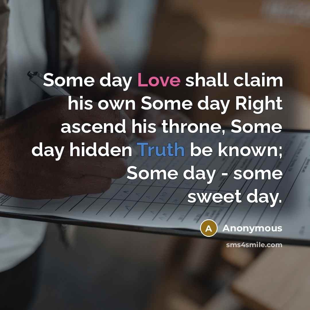 “Some day Love shall claim his own Some day Right ascend his throne, Some day hidden Truth be known; Some day - some sweet day.” quote by Anonymous
