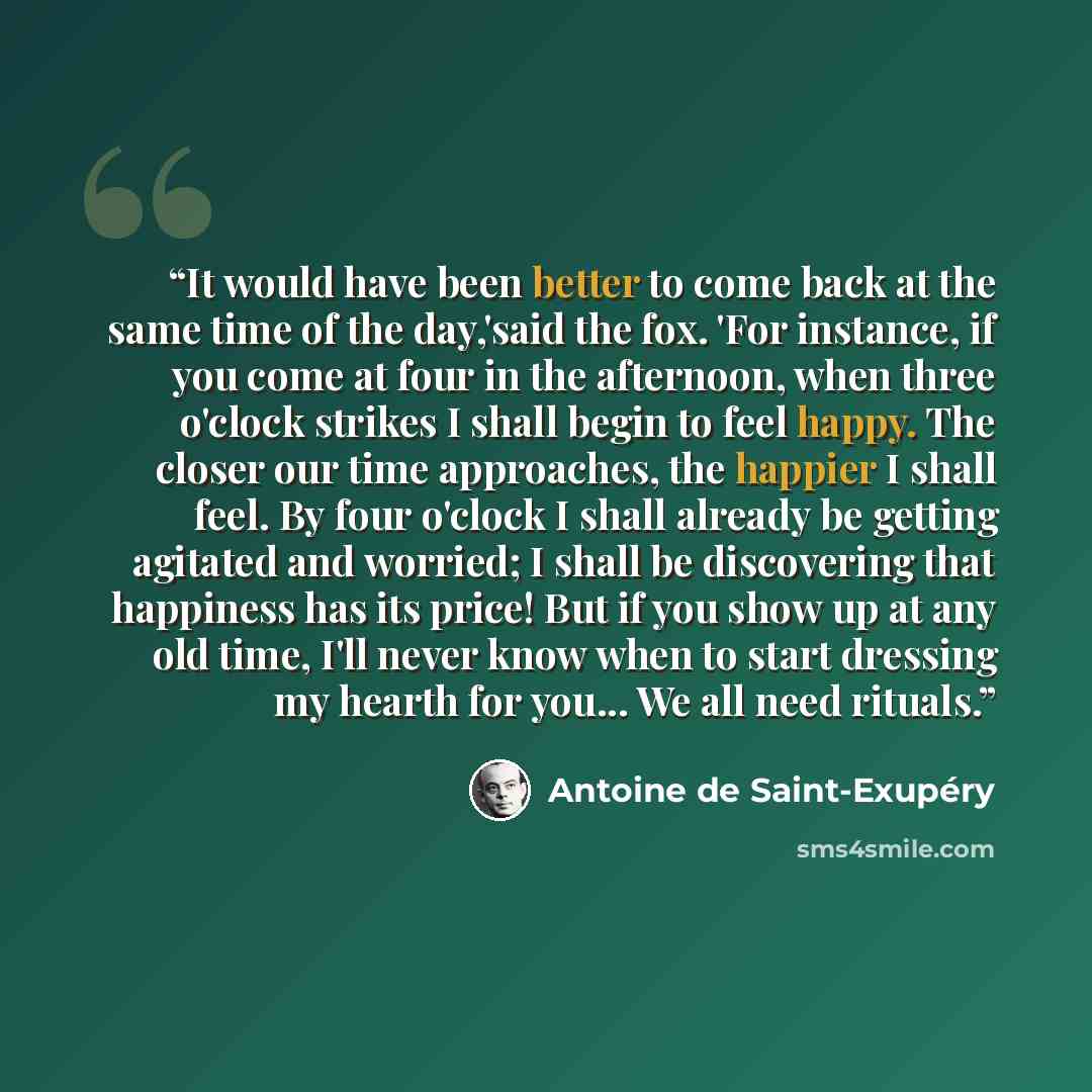 “It would have been better to come back at the same time of the day,'said the fox. 'For instance, if you come at four in the afternoon, when three o'clock strikes I shall begin to feel happy. The closer our time approaches, the happier I shall feel. By four o'clock I shall already be getting…” quote by Antoine de Saint-Exupéry