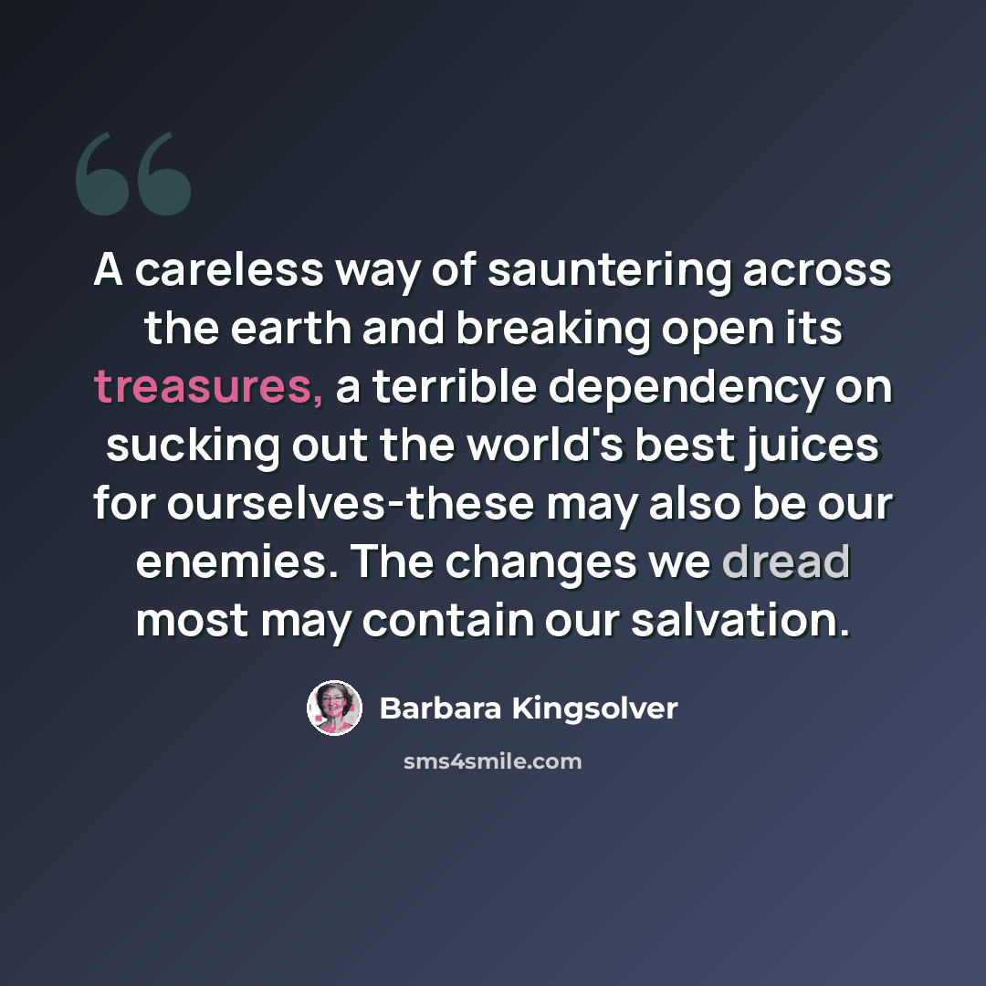 “A careless way of sauntering across the earth and breaking open its treasures, a terrible dependency on sucking out the world's best juices for ourselves-these may also be our enemies. The changes we dread most may contain our salvation.” quote by Barbara Kingsolver