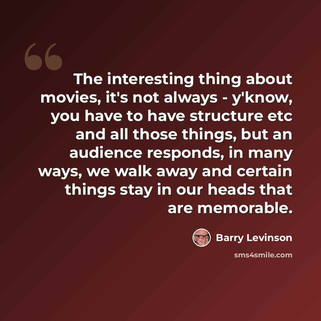 “The interesting thing about movies, it's not always - y'know, you have to have structure etc and all those things, but an audience responds, in many ways, we walk away and certain things stay in our heads that are memorable.” quote by Barry Levinson
