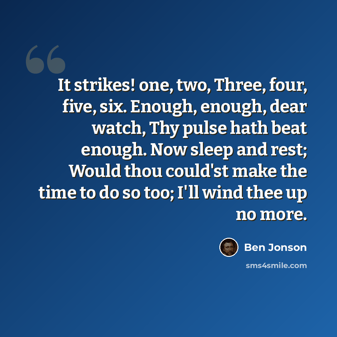“It strikes! one, two, Three, four, five, six. Enough, enough, dear watch, Thy pulse hath beat enough. Now sleep and rest; Would thou could'st make the time to do so too; I'll wind thee up no more.” quote by Ben Jonson