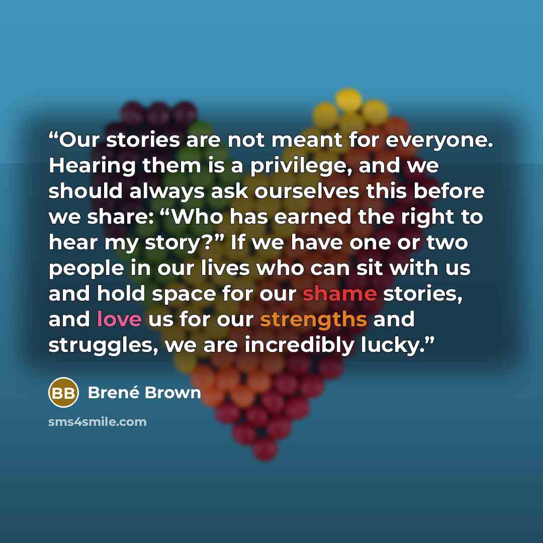 “Our stories are not meant for everyone. Hearing them is a privilege, and we should always ask ourselves this before we share: “Who has earned the right to hear my story?” If we have one or two people in our lives who can sit with us and hold space for our shame stories, and love us for our…” quote by Brené Brown