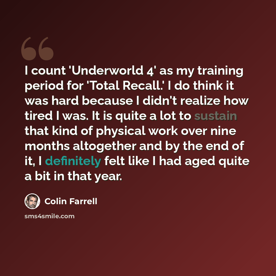 “I count 'Underworld 4' as my training period for 'Total Recall.' I do think it was hard because I didn't realize how tired I was. It is quite a lot to sustain that kind of physical work over nine months altogether and by the end of it, I definitely felt like I had aged quite a bit in that year.” quote by Colin Farrell