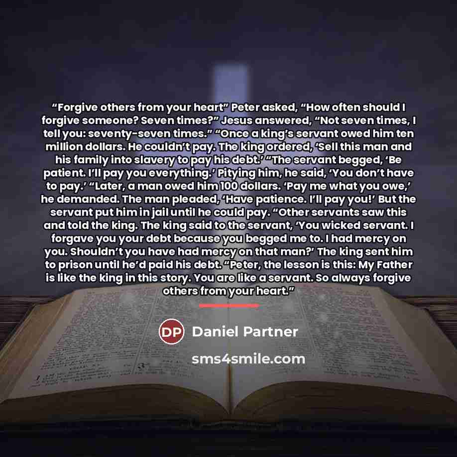 “Forgive others from your heart” Peter asked, “How often should I forgive someone? Seven times?” Jesus answered, “Not seven times, I tell you: seventy-seven times.” “Once a king’s servant owed him ten million dollars. He couldn’t pay. The king ordered, ‘Sell this man and his family into slavery to…” quote by Daniel Partner