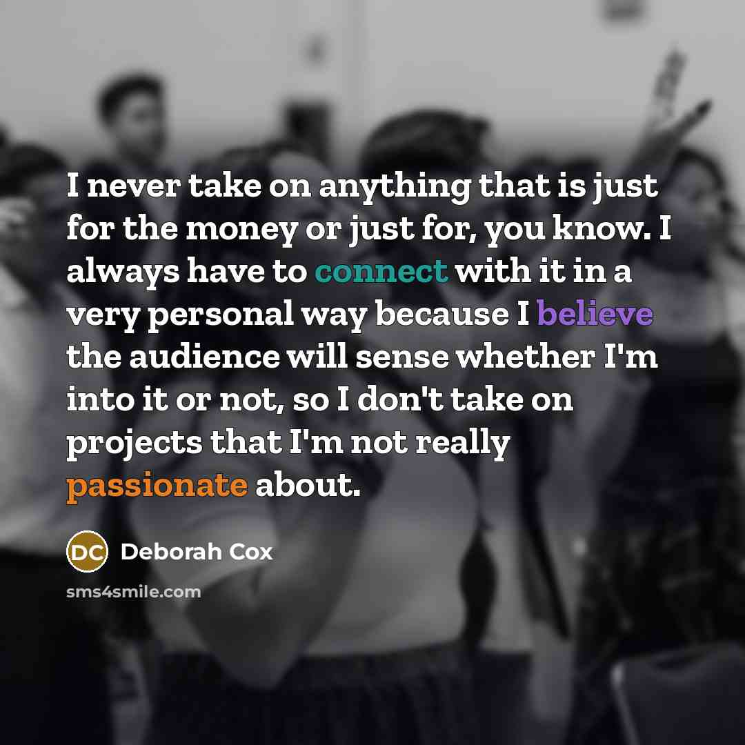 “I never take on anything that is just for the money or just for, you know. I always have to connect with it in a very personal way because I believe the audience will sense whether I'm into it or not, so I don't take on projects that I'm not really passionate about.” quote by Deborah Cox