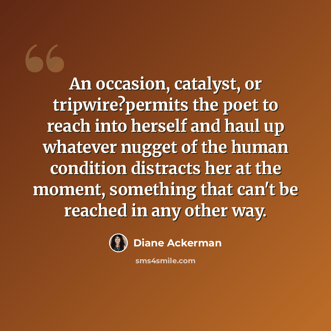“An occasion, catalyst, or tripwire?permits the poet to reach into herself and haul up whatever nugget of the human condition distracts her at the moment, something that can't be reached in any other way.” quote by Diane Ackerman