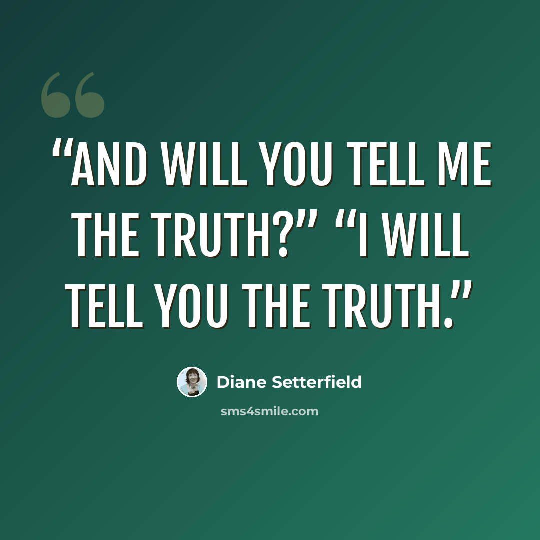 “And will you tell me the truth?” “I will tell you the truth.” quote by Diane Setterfield