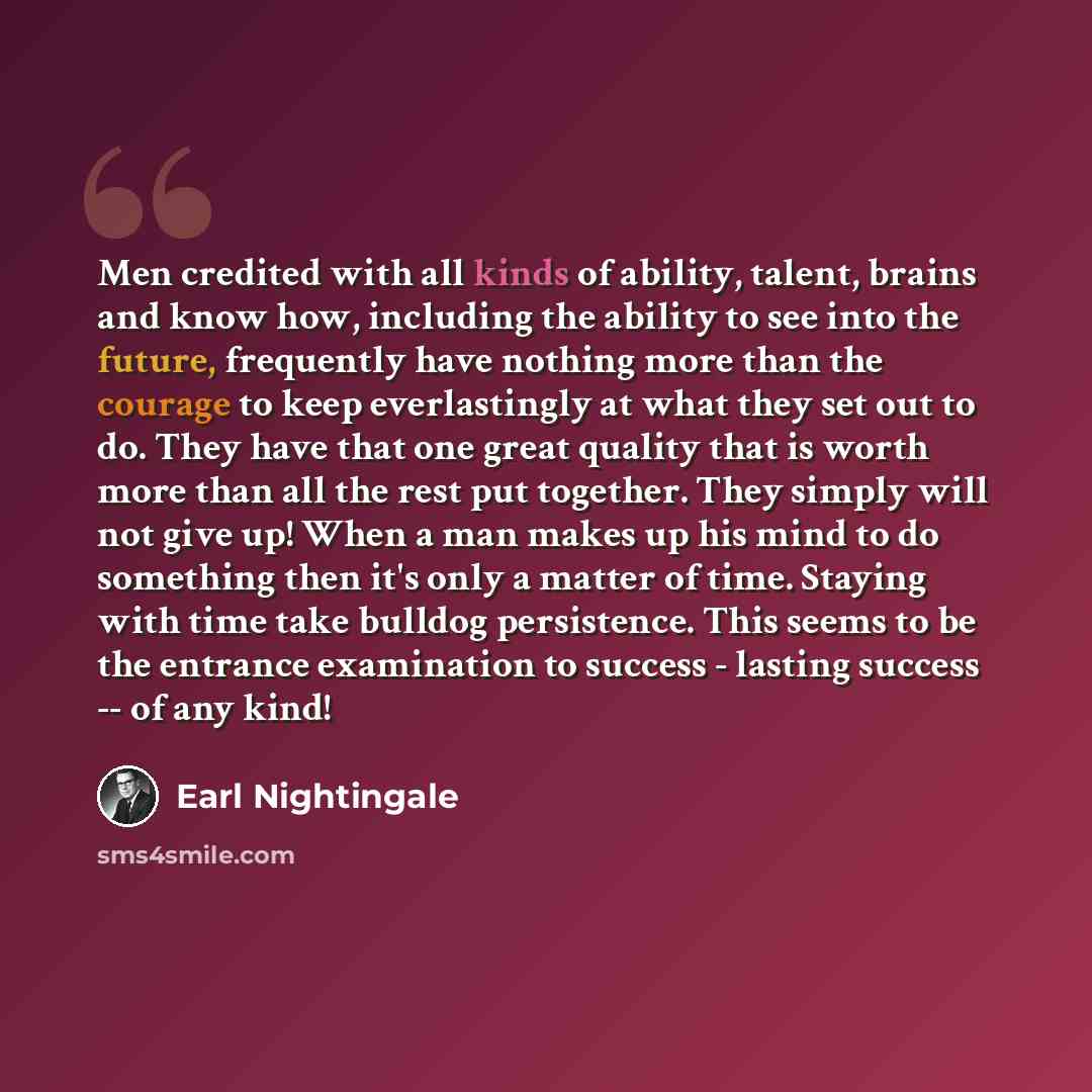 “Men credited with all kinds of ability, talent, brains and know how, including the ability to see into the future, frequently have nothing more than the courage to keep everlastingly at what they set out to do. They have that one great quality that is worth more than all the rest put together…” quote by Earl Nightingale